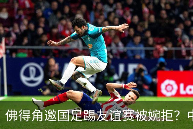 佛得角邀国足踢友谊赛被婉拒？中国足协回应：消息不实