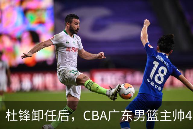 杜锋卸任后，CBA广东男篮主帅4选1，但最合适的人选却不在其中
